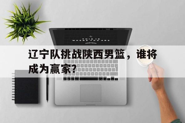 辽宁队挑战陕西男篮，谁将成为赢家？